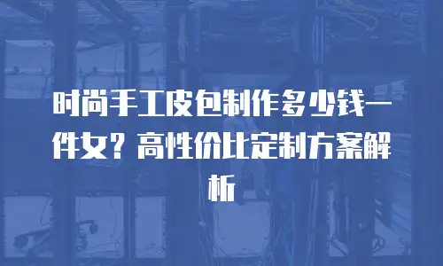 时尚手工皮包制作多少钱一件女？高性价比定制方案解析