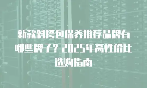 新款斜挎包保养推荐品牌有哪些牌子？2025年高性价比选购指南