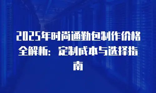 2025年时尚通勤包制作价格全解析：定制成本与选择指南