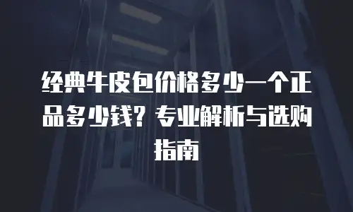 经典牛皮包价格多少一个正品多少钱？专业解析与选购指南