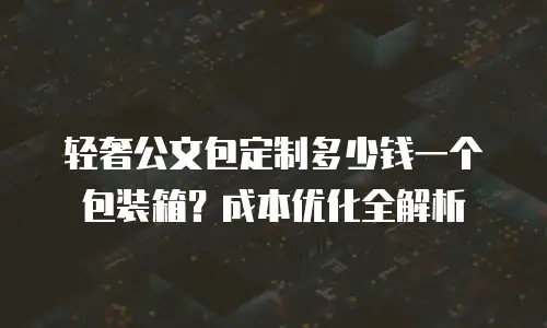 轻奢公文包定制多少钱一个包装箱？成本优化全解析