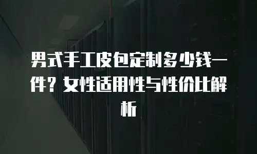 男式手工皮包定制多少钱一件？女性适用性与性价比解析