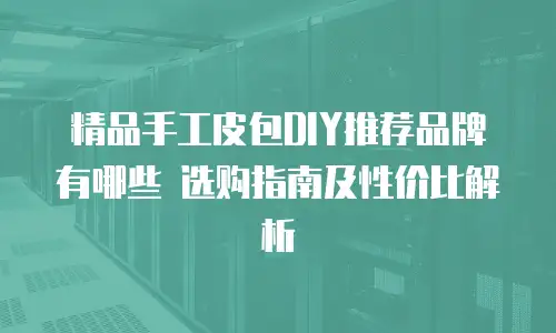 精品手工皮包DIY推荐品牌有哪些 选购指南及性价比解析