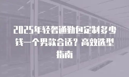 2025年轻奢通勤包定制多少钱一个男款合适？高效选型指南