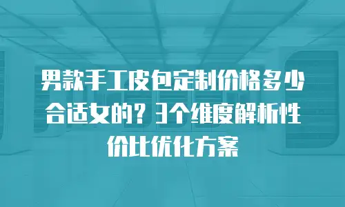 男款手工皮包定制价格多少合适女的？3个维度解析性价比优化方案