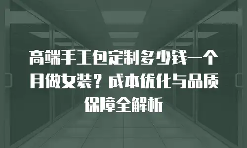 高端手工包定制多少钱一个月做女装？成本优化与品质保障全解析