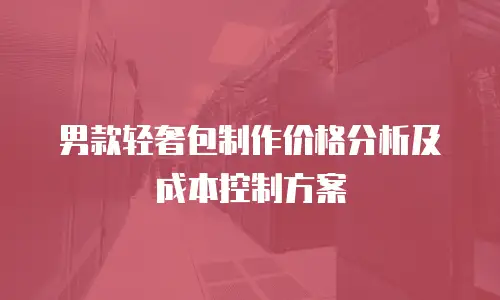 男款轻奢包制作价格分析及成本控制方案