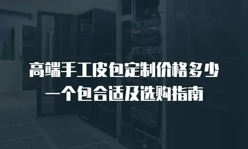 高端手工皮包定制价格多少一个包合适及选购指南