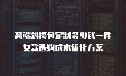 高端斜挎包定制多少钱一件 女款选购成本优化方案