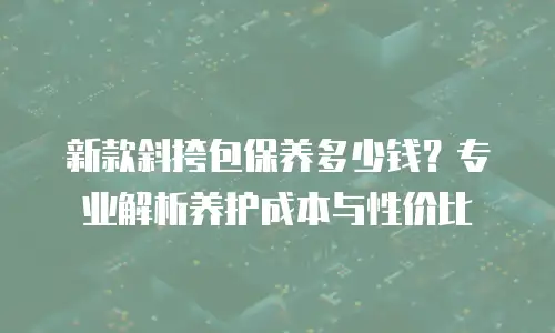 新款斜挎包保养多少钱？专业解析养护成本与性价比