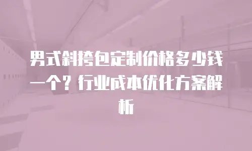 男式斜挎包定制价格多少钱一个？行业成本优化方案解析