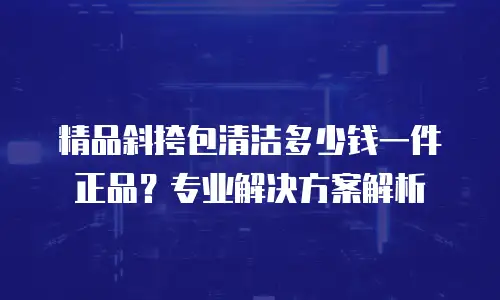 精品斜挎包清洁多少钱一件正品？专业解决方案解析