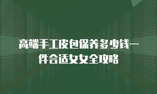 高端手工皮包保养多少钱一件合适女女全攻略