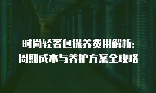 时尚轻奢包保养费用解析：周期成本与养护方案全攻略