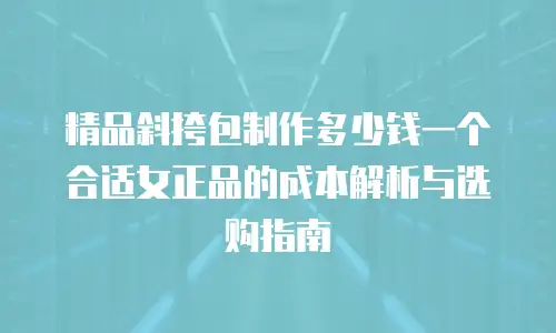 精品斜挎包制作多少钱一个合适女正品的成本解析与选购指南