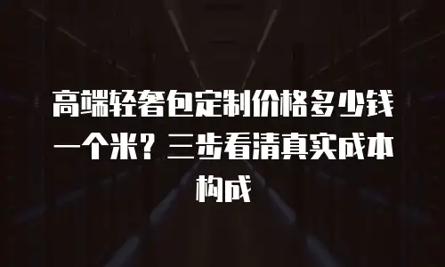 高端轻奢包定制价格多少钱一个米？三步看清真实成本构成