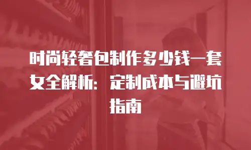 时尚轻奢包制作多少钱一套女全解析：定制成本与避坑指南