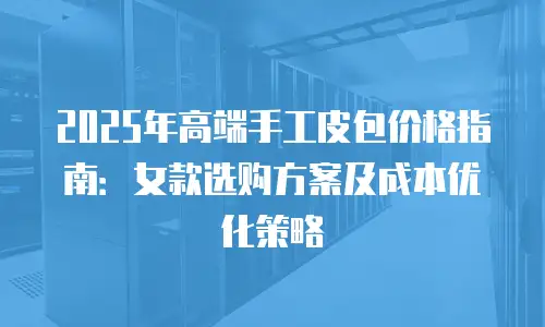 2025年高端手工皮包价格指南：女款选购方案及成本优化策略