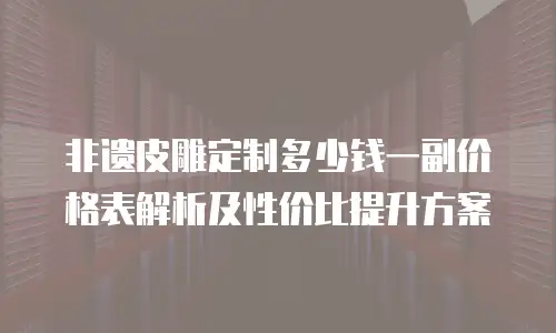 非遗皮雕定制多少钱一副价格表解析及性价比提升方案