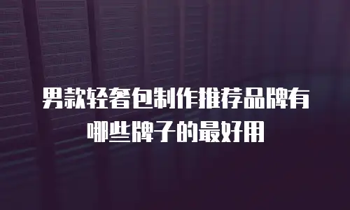 男款轻奢包制作推荐品牌有哪些牌子的最好用
