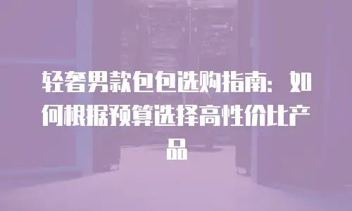 轻奢男款包包选购指南：如何根据预算选择高性价比产品