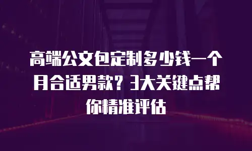 高端公文包定制多少钱一个月合适男款？3大关键点帮你精准评估