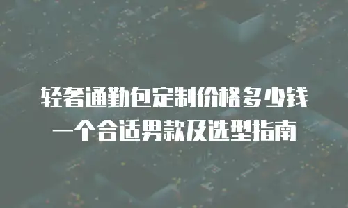 轻奢通勤包定制价格多少钱一个合适男款及选型指南