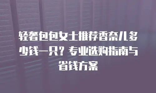 轻奢包包女士推荐香奈儿多少钱一只？专业选购指南与省钱方案