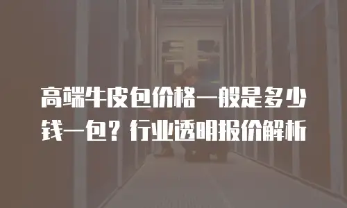 高端牛皮包价格一般是多少钱一包？行业透明报价解析