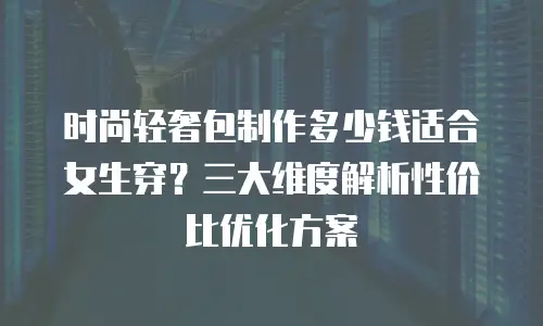 时尚轻奢包制作多少钱适合女生穿？三大维度解析性价比优化方案