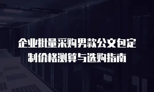 企业批量采购男款公文包定制价格测算与选购指南