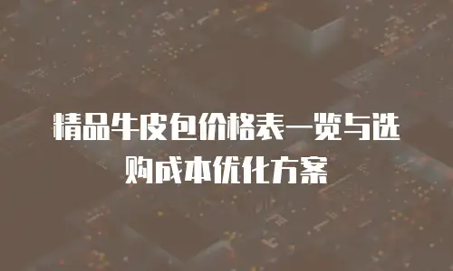 精品牛皮包价格表一览与选购成本优化方案