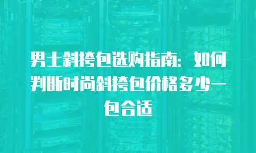 男士斜挎包选购指南：如何判断时尚斜挎包价格多少一包合适