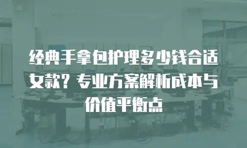 经典手拿包护理多少钱合适女款？专业方案解析成本与价值平衡点