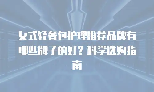 女式轻奢包护理推荐品牌有哪些牌子的好？科学选购指南