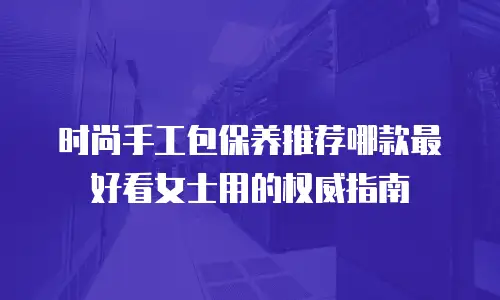 时尚手工包保养推荐哪款最好看女士用的权威指南