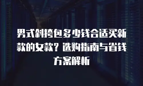 男式斜挎包多少钱合适买新款的女款？选购指南与省钱方案解析