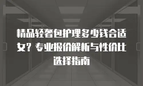 精品轻奢包护理多少钱合适女？专业报价解析与性价比选择指南