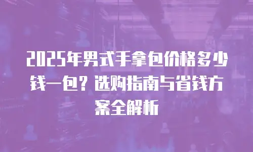 2025年男式手拿包价格多少钱一包？选购指南与省钱方案全解析
