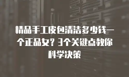精品手工皮包清洁多少钱一个正品女？3个关键点教你科学决策