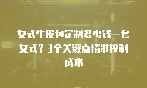 女式牛皮包定制多少钱一套女式？3个关键点精准控制成本