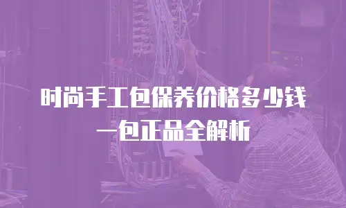 时尚手工包保养价格多少钱一包正品全解析