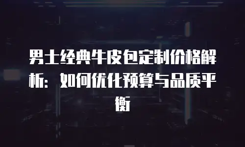 男士经典牛皮包定制价格解析：如何优化预算与品质平衡