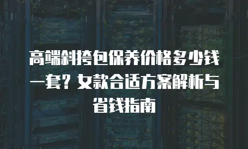 高端斜挎包保养价格多少钱一套？女款合适方案解析与省钱指南