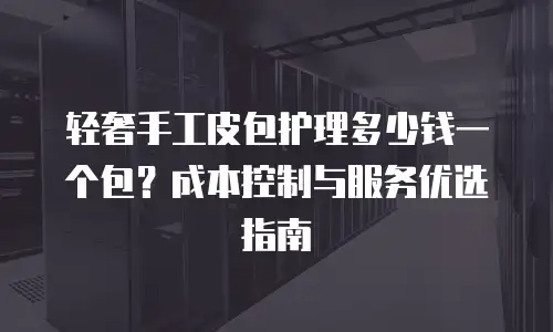 轻奢手工皮包护理多少钱一个包？成本控制与服务优选指南
