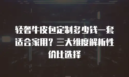 轻奢牛皮包定制多少钱一套适合家用？三大维度解析性价比选择