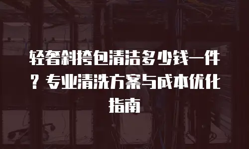 轻奢斜挎包清洁多少钱一件？专业清洗方案与成本优化指南
