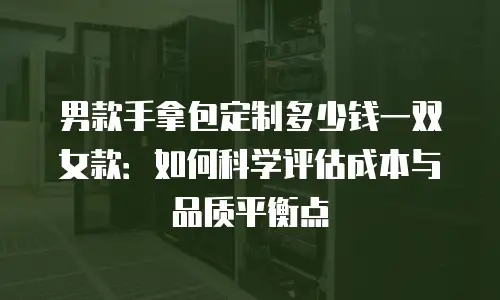 男款手拿包定制多少钱一双女款：如何科学评估成本与品质平衡点