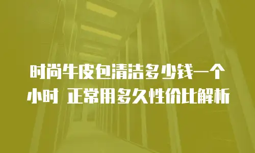 时尚牛皮包清洁多少钱一个小时 正常用多久性价比解析