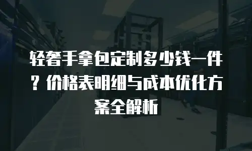 轻奢手拿包定制多少钱一件？价格表明细与成本优化方案全解析